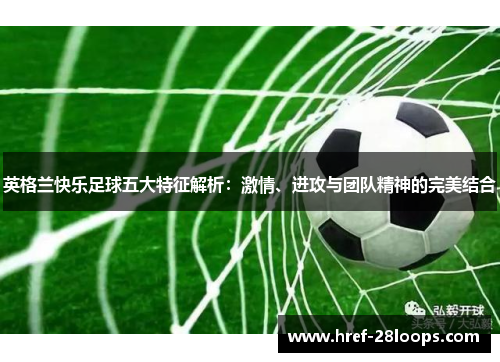 英格兰快乐足球五大特征解析：激情、进攻与团队精神的完美结合