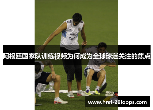 阿根廷国家队训练视频为何成为全球球迷关注的焦点