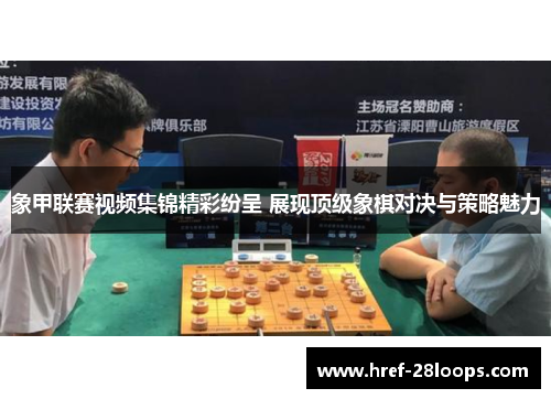 象甲联赛视频集锦精彩纷呈 展现顶级象棋对决与策略魅力