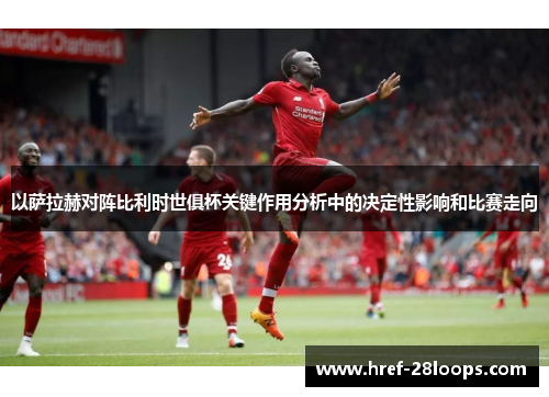 以萨拉赫对阵比利时世俱杯关键作用分析中的决定性影响和比赛走向 以萨拉赫对阵比利时世俱杯关键作用分析中的决定性影响和比赛走向