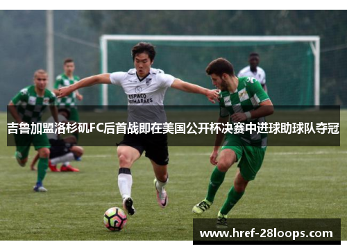 吉鲁加盟洛杉矶FC后首战即在美国公开杯决赛中进球助球队夺冠