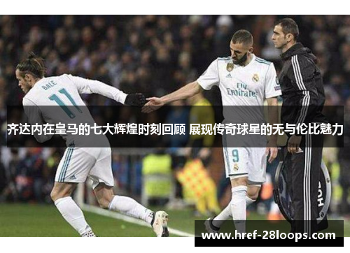 齐达内在皇马的七大辉煌时刻回顾 展现传奇球星的无与伦比魅力