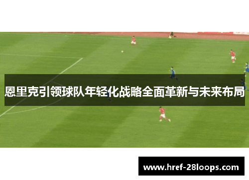 恩里克引领球队年轻化战略全面革新与未来布局 恩里克引领球队年轻化战略全面革新与未来布局